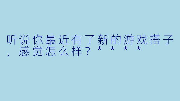 听说你最近有了新的游戏搭子，感觉怎么样？****