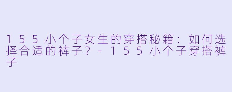 155小个子女生的穿搭秘籍：如何选择合适的裤子？-155小个子穿搭裤子