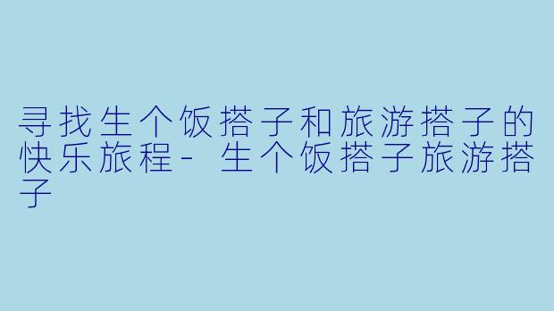 寻找生个饭搭子和旅游搭子的快乐旅程-生个饭搭子旅游搭子