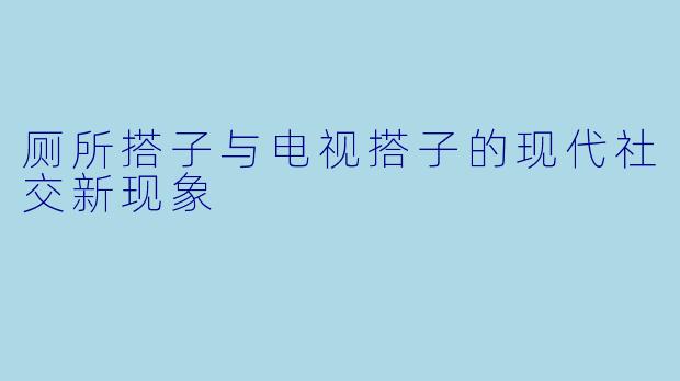 厕所搭子与电视搭子的现代社交新现象