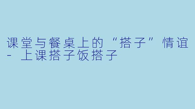 课堂与餐桌上的“搭子”情谊-上课搭子饭搭子