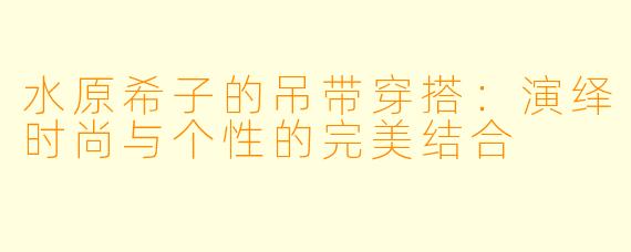 水原希子的吊带穿搭：演绎时尚与个性的完美结合