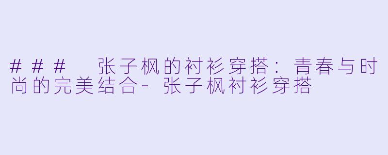 ### 张子枫的衬衫穿搭：青春与时尚的完美结合-张子枫衬衫穿搭