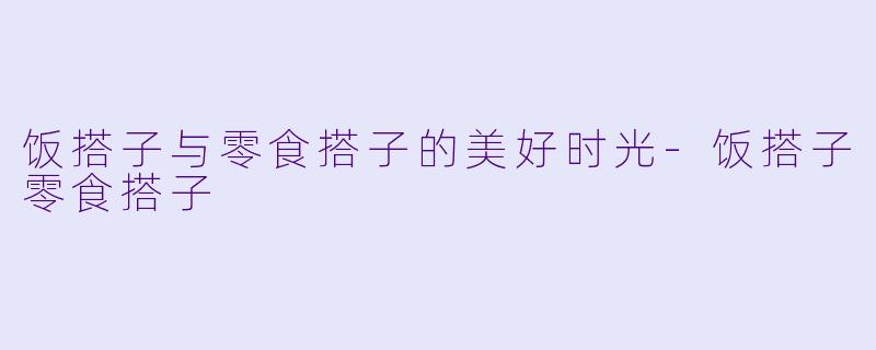 饭搭子与零食搭子的美好时光-饭搭子零食搭子