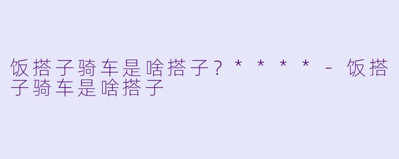 饭搭子骑车是啥搭子？****