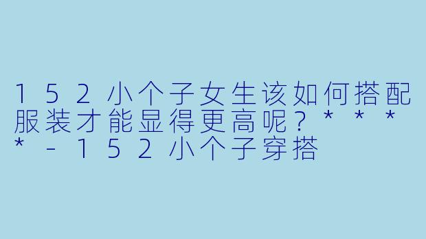 152小个子女生该如何搭配服装才能显得更高呢?****