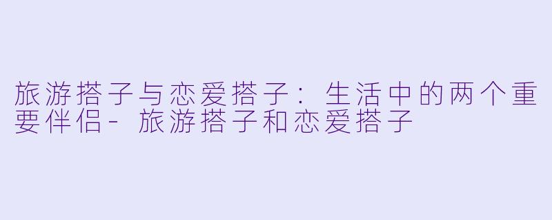 旅游搭子与恋爱搭子：生活中的两个重要伴侣-旅游搭子和恋爱搭子