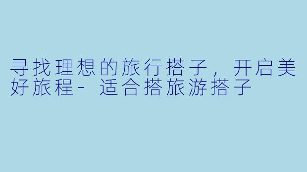 寻找理想的旅行搭子，开启美好旅程-适合搭旅游搭子