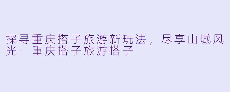 探寻重庆搭子旅游新玩法，尽享山城风光-重庆搭子旅游搭子