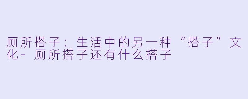 厕所搭子：生活中的另一种“搭子”文化-厕所搭子还有什么搭子