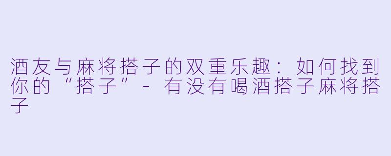 酒友与麻将搭子的双重乐趣：如何找到你的“搭子”-有没有喝酒搭子麻将搭子