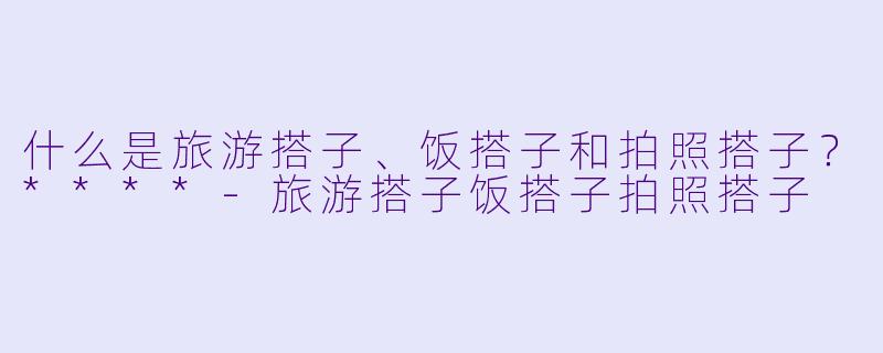 什么是旅游搭子、饭搭子和拍照搭子?****
