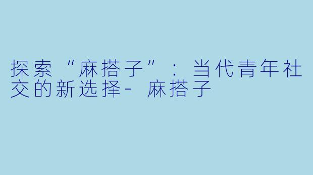 探索“麻搭子”：当代青年社交的新选择-麻搭子
