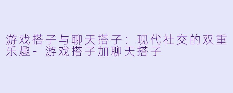 游戏搭子与聊天搭子：现代社交的双重乐趣-游戏搭子加聊天搭子