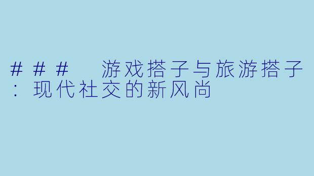 ### 游戏搭子与旅游搭子：现代社交的新风尚