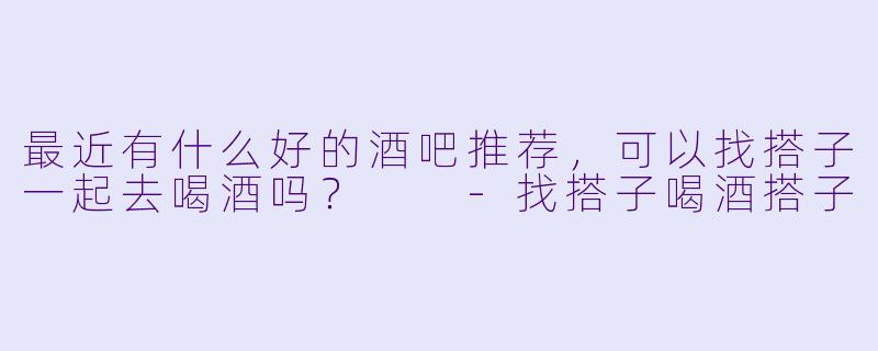 最近有什么好的酒吧推荐，可以找搭子一起去喝酒吗？  -找搭子喝酒搭子