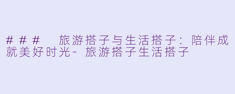 ### 旅游搭子与生活搭子：陪伴成就美好时光-旅游搭子生活搭子