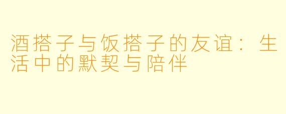 酒搭子与饭搭子的友谊：生活中的默契与陪伴