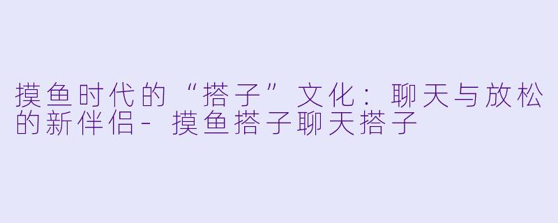 摸鱼时代的“搭子”文化：聊天与放松的新伴侣-摸鱼搭子聊天搭子