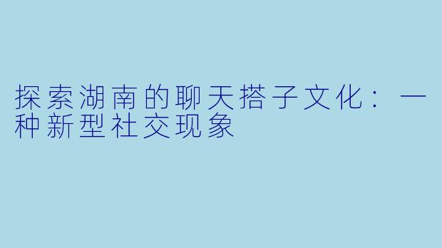 探索湖南的聊天搭子文化：一种新型社交现象