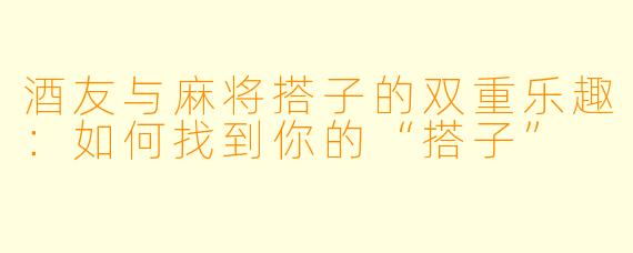 酒友与麻将搭子的双重乐趣:如何找到你的“搭子”
