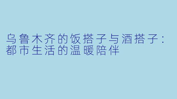 乌鲁木齐的饭搭子与酒搭子：都市生活的温暖陪伴