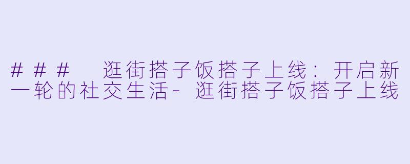 ### 逛街搭子饭搭子上线：开启新一轮的社交生活-逛街搭子饭搭子上线