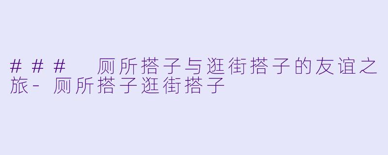 ### 厕所搭子与逛街搭子的友谊之旅-厕所搭子逛街搭子