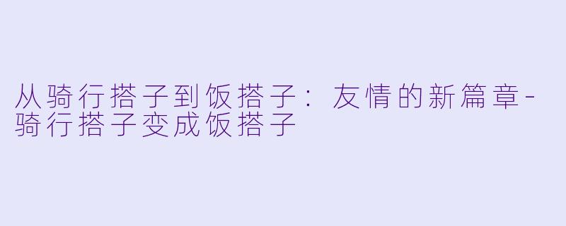 从骑行搭子到饭搭子：友情的新篇章-骑行搭子变成饭搭子