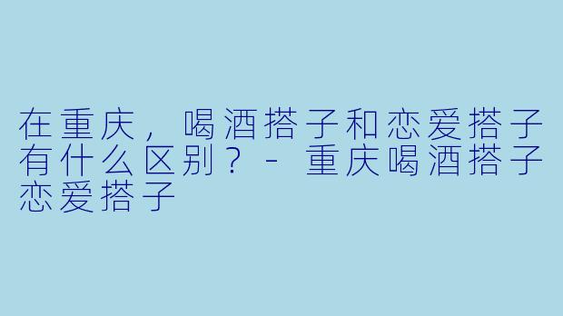 在重庆，喝酒搭子和恋爱搭子有什么区别？