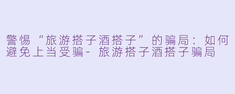 警惕“旅游搭子酒搭子”的骗局：如何避免上当受骗-旅游搭子酒搭子骗局