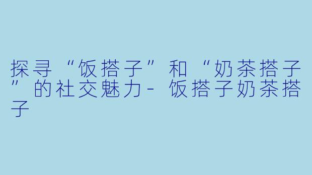 探寻“饭搭子”和“奶茶搭子”的社交魅力