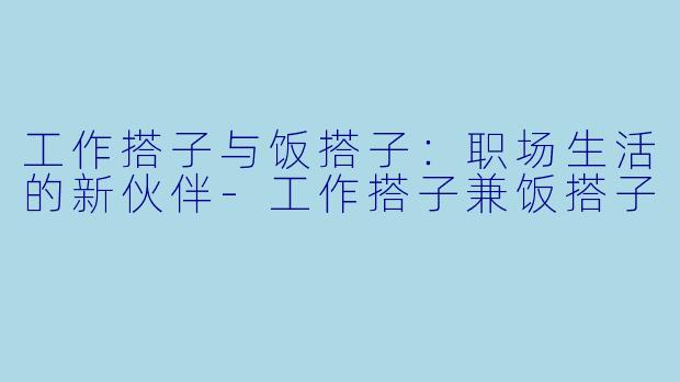 工作搭子与饭搭子：职场生活的新伙伴-工作搭子兼饭搭子