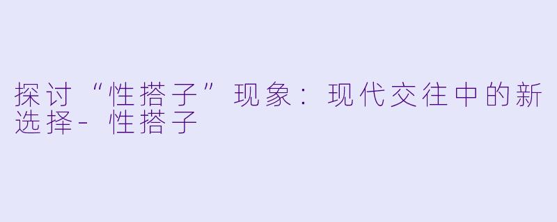 探讨“性搭子”现象：现代交往中的新选择-性搭子