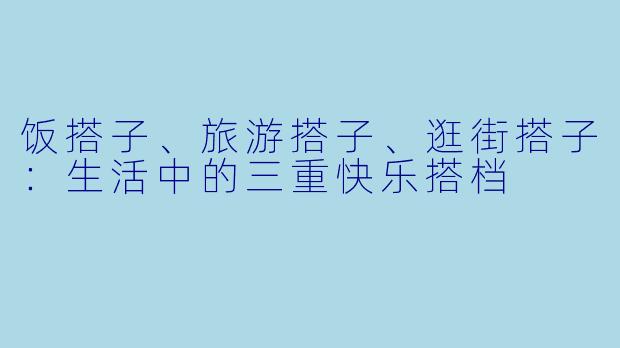 饭搭子、旅游搭子、逛街搭子：生活中的三重快乐搭档