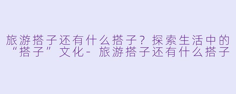 旅游搭子还有什么搭子？探索生活中的“搭子”文化-旅游搭子还有什么搭子