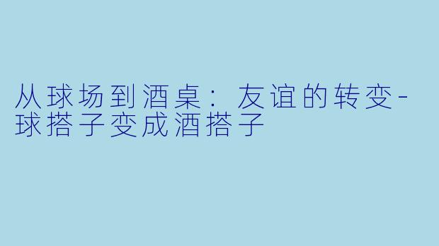从球场到酒桌：友谊的转变-球搭子变成酒搭子