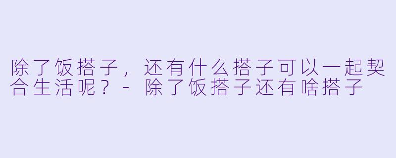 除了饭搭子，还有什么搭子可以一起契合生活呢？-除了饭搭子还有啥搭子