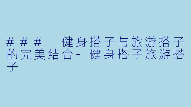 ### 健身搭子与旅游搭子的完美结合-健身搭子旅游搭子