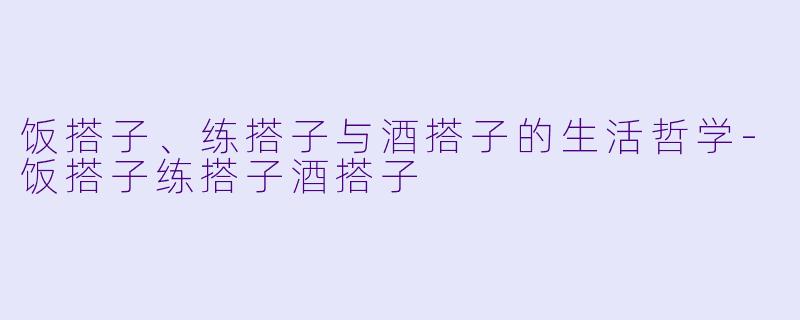 饭搭子、练搭子与酒搭子的生活哲学-饭搭子练搭子酒搭子
