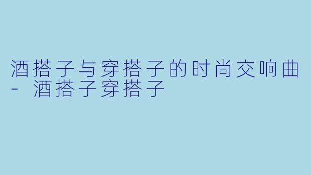 酒搭子与穿搭子的时尚交响曲-酒搭子穿搭子