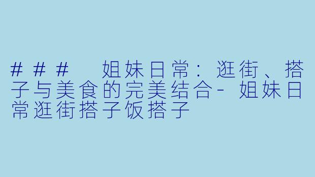 ### 姐妹日常：逛街、搭子与美食的完美结合-姐妹日常逛街搭子饭搭子