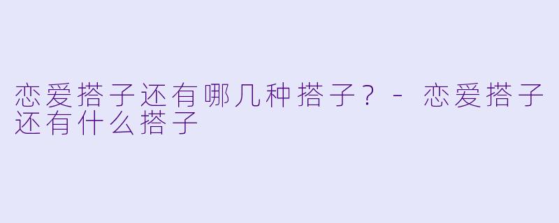 恋爱搭子还有哪几种搭子？-恋爱搭子还有什么搭子