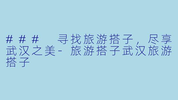 ### 寻找旅游搭子，尽享武汉之美-旅游搭子武汉旅游搭子