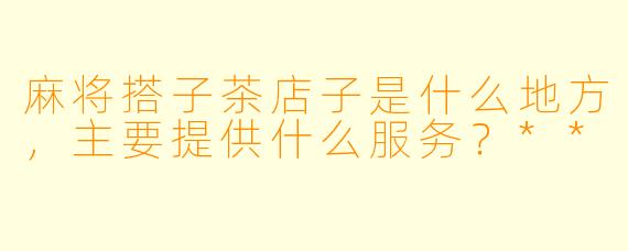 麻将搭子茶店子是什么地方，主要提供什么服务？**