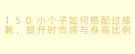 150小个子如何搭配过膝靴，提升时尚感与身高比例