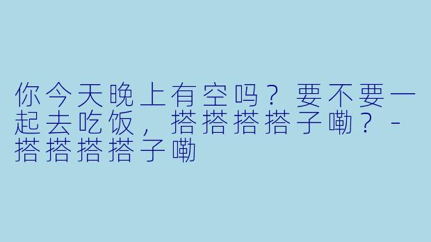 你今天晚上有空吗？要不要一起去吃饭，搭搭搭搭子嘞？-搭搭搭搭子嘞