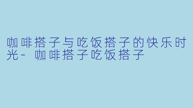 咖啡搭子与吃饭搭子的快乐时光-咖啡搭子吃饭搭子