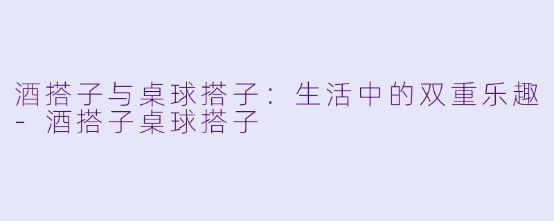 酒搭子与桌球搭子：生活中的双重乐趣-酒搭子桌球搭子