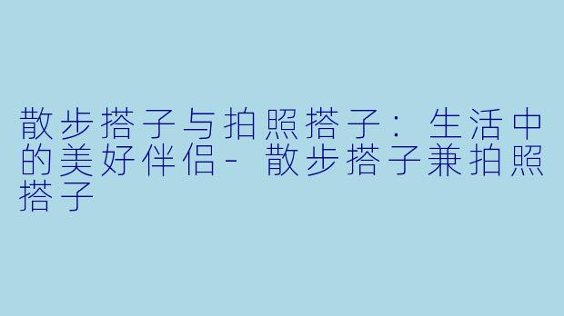 散步搭子与拍照搭子：生活中的美好伴侣-散步搭子兼拍照搭子